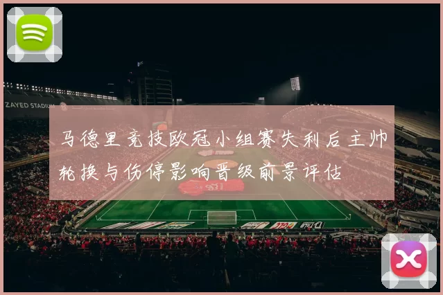 马德里竞技欧冠小组赛失利后主帅轮换与伤停影响晋级前景评估