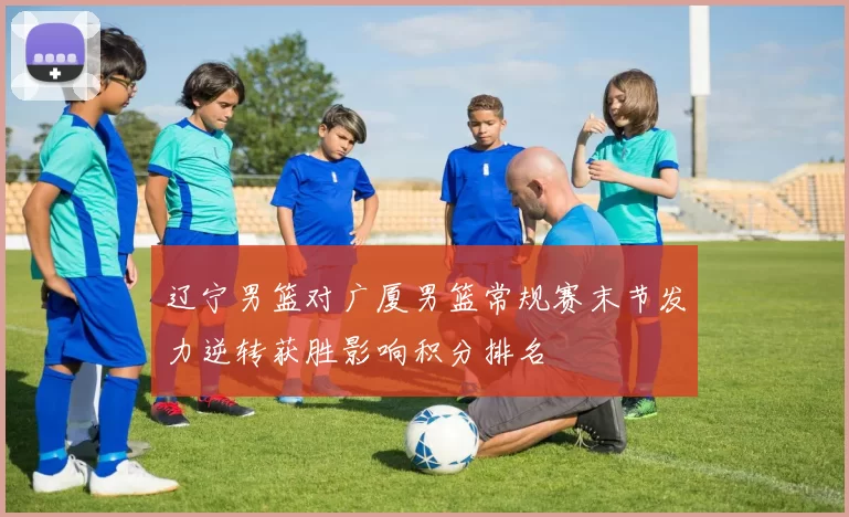 辽宁男篮对广厦男篮常规赛末节发力逆转获胜影响积分排名