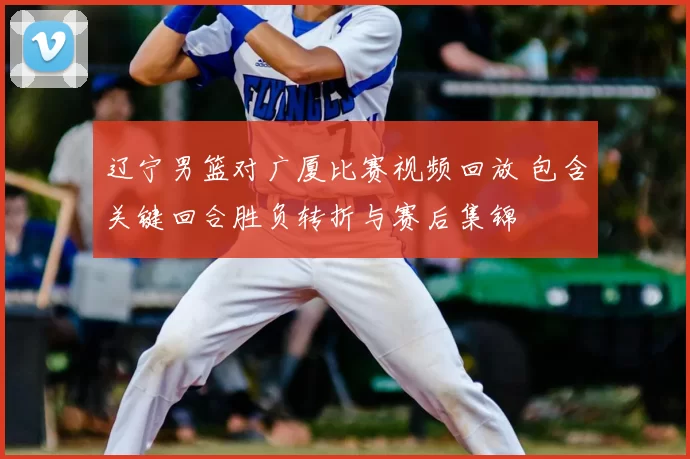 辽宁男篮对广厦比赛视频回放 包含关键回合胜负转折与赛后集锦