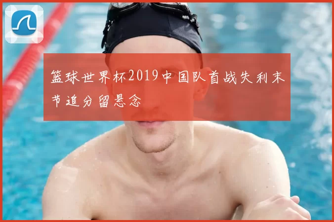 篮球世界杯2019中国队首战失利末节追分留悬念