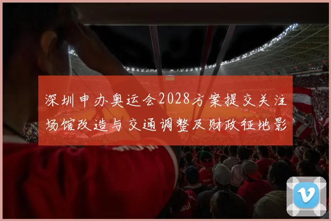 深圳申办奥运会2028方案提交关注场馆改造与交通调整及财政征地影响