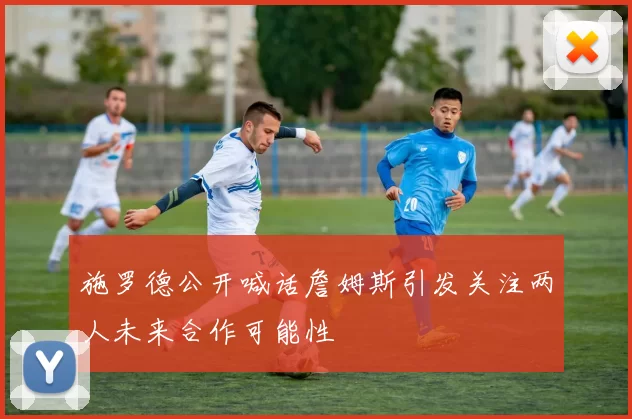 施罗德公开喊话詹姆斯引发关注两人未来合作可能性