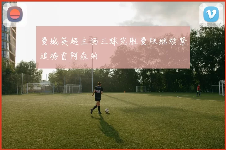 曼城英超主场三球完胜曼联继续紧追榜首阿森纳