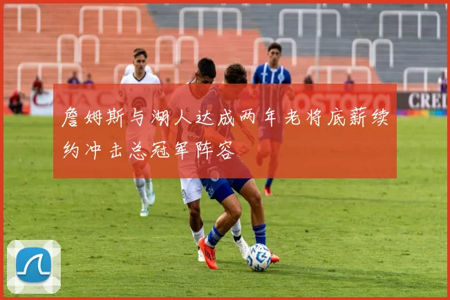 詹姆斯与湖人达成两年老将底薪续约冲击总冠军阵容