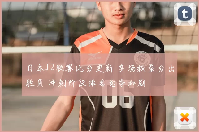 日本J2联赛比分更新 多场较量分出胜负 冲刺阶段排名竞争加剧