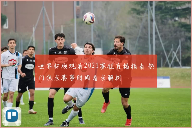 世界杯线观看2021赛程直播指南 热门焦点赛事时间看点解析