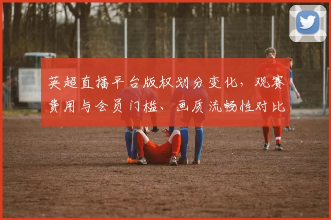 英超直播平台版权划分变化，观赛费用与会员门槛、画质流畅性对比看点