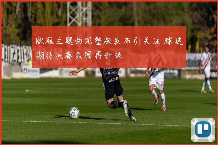 欧冠主题曲完整版发布引关注 球迷期待决赛氛围再升级