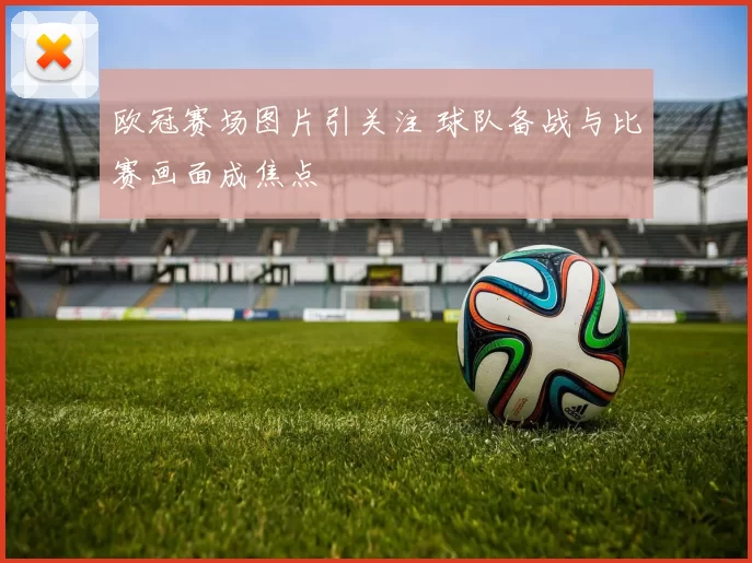 欧冠赛场图片引关注 球队备战与比赛画面成焦点
