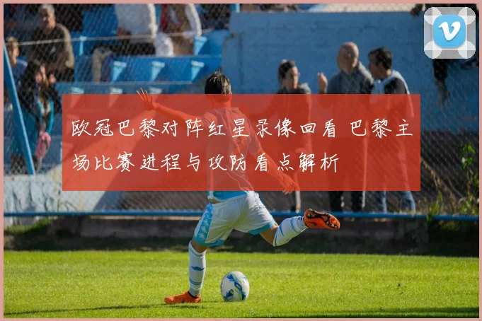 欧冠巴黎对阵红星录像回看 巴黎主场比赛进程与攻防看点解析