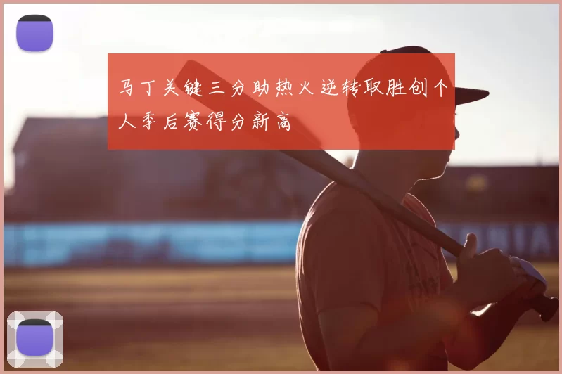 马丁关键三分助热火逆转取胜创个人季后赛得分新高