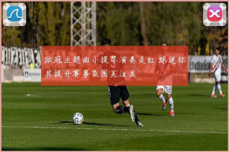 欧冠主题曲小提琴演奏走红 球迷称其提升赛事氛围关注度