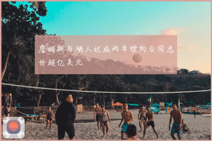 詹姆斯与湖人达成两年续约合同总价超亿美元