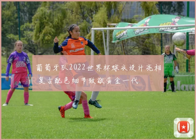 葡萄牙队2022世界杯球衣设计亮相 复古配色细节致敬黄金一代