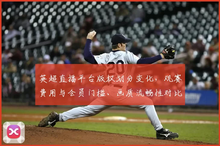 英超直播平台版权划分变化,观赛费用与会员门槛、画质流畅性对比看点