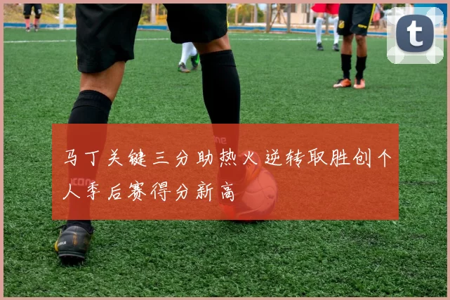 马丁关键三分助热火逆转取胜创个人季后赛得分新高