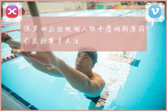 保罗回应拒绝湖人联手詹姆斯原因引发新赛季关注