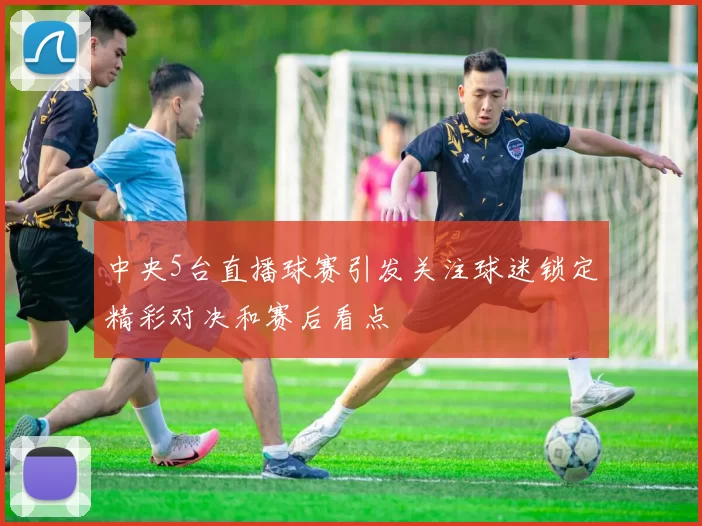 中央5台直播球赛引发关注球迷锁定精彩对决和赛后看点