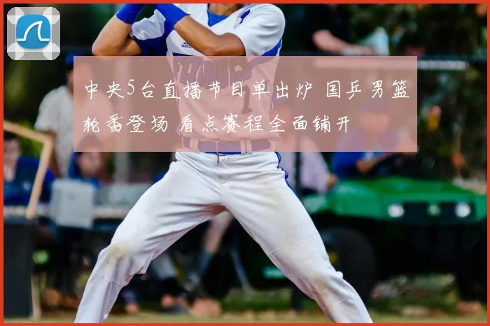 中央5台直播节目单出炉 国乒男篮轮番登场 看点赛程全面铺开
