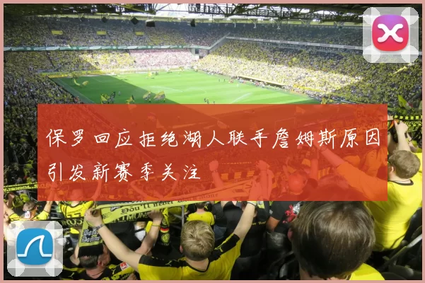 保罗回应拒绝湖人联手詹姆斯原因引发新赛季关注