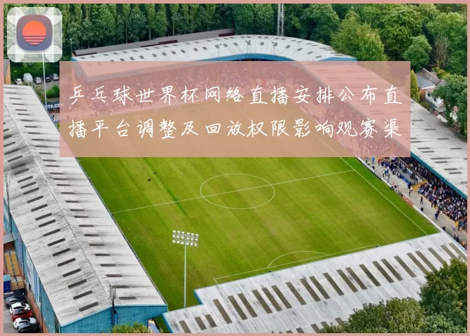 乒乓球世界杯网络直播安排公布直播平台调整及回放权限影响观赛渠道
