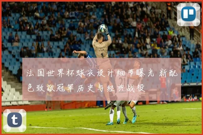 法国世界杯球衣设计细节曝光 新配色致敬冠军历史与经典战役