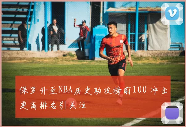 保罗升至NBA历史助攻榜前100 冲击更高排名引关注