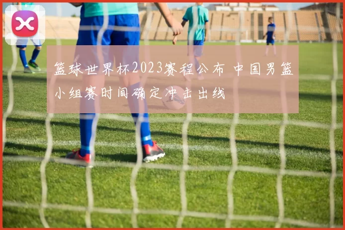 篮球世界杯2023赛程公布 中国男篮小组赛时间确定冲击出线