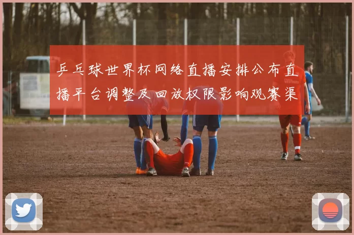 乒乓球世界杯网络直播安排公布直播平台调整及回放权限影响观赛渠道