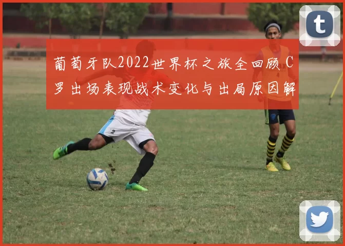 葡萄牙队2022世界杯之旅全回顾 C罗出场表现战术变化与出局原因解析