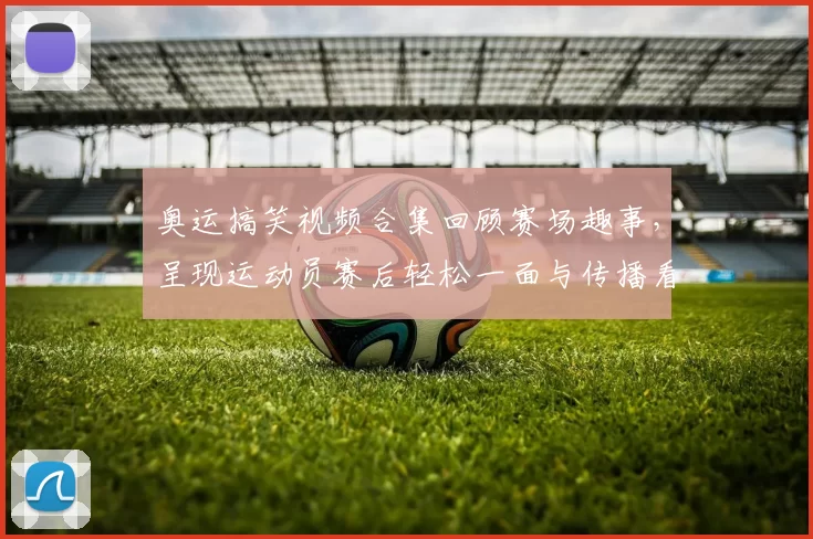 奥运搞笑视频合集回顾赛场趣事,呈现运动员赛后轻松一面与传播看点