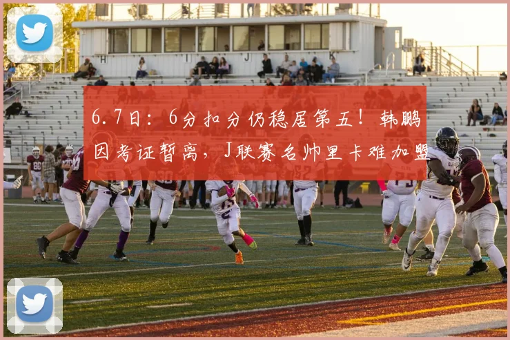 6.7日:6分扣分仍稳居第五!韩鹏因考证暂离,J联赛名帅里卡难加盟泰山_教练_青训_中超