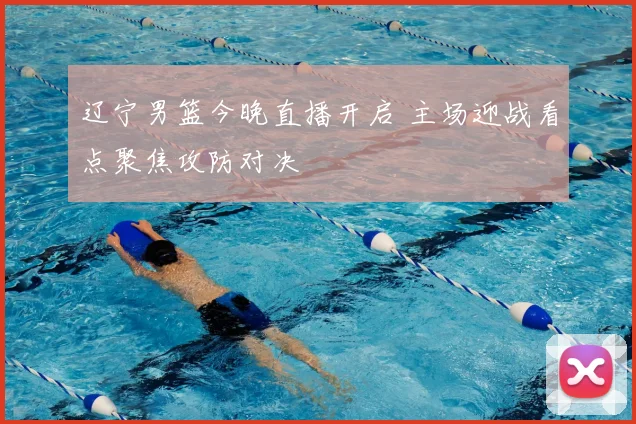 辽宁男篮今晚直播开启 主场迎战看点聚焦攻防对决
