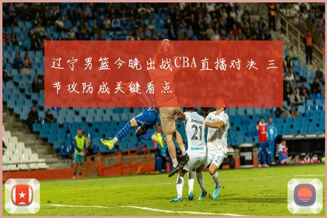 辽宁男篮今晚出战CBA直播对决 三节攻防成关键看点