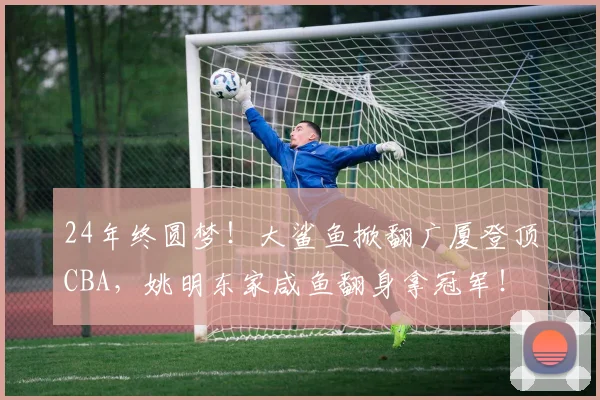 24年终圆梦!大鲨鱼掀翻广厦登顶CBA,姚明东家咸鱼翻身拿冠军!