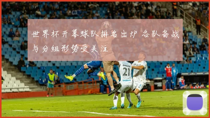 世界杯开幕球队排名出炉 各队备战与分组形势受关注