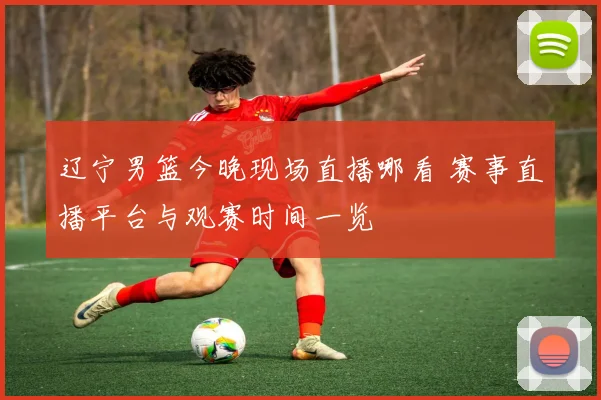 辽宁男篮今晚现场直播哪看 赛事直播平台与观赛时间一览