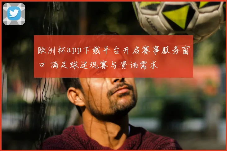 欧洲杯app下载平台开启赛事服务窗口 满足球迷观赛与资讯需求