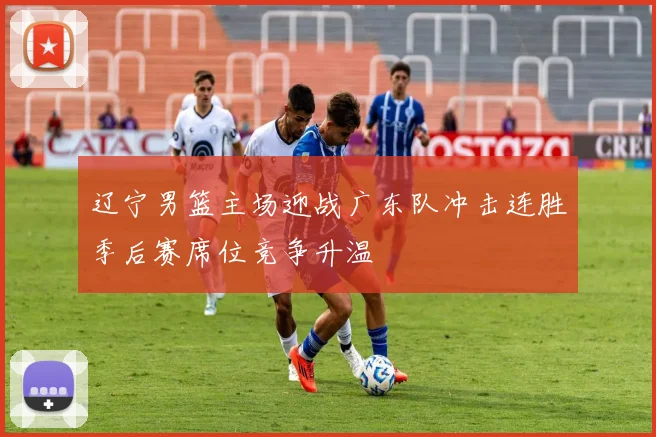 辽宁男篮主场迎战广东队冲击连胜季后赛席位竞争升温