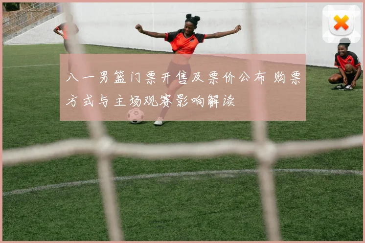 八一男篮门票开售及票价公布 购票方式与主场观赛影响解读