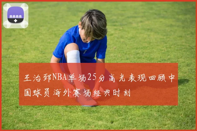 王治郅NBA单场25分高光表现回顾中国球员海外赛场经典时刻