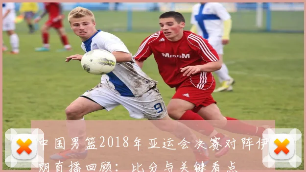 中国男篮2018年亚运会决赛对阵伊朗直播回顾：比分与关键看点